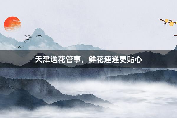 天津送花管事，鲜花速递更贴心