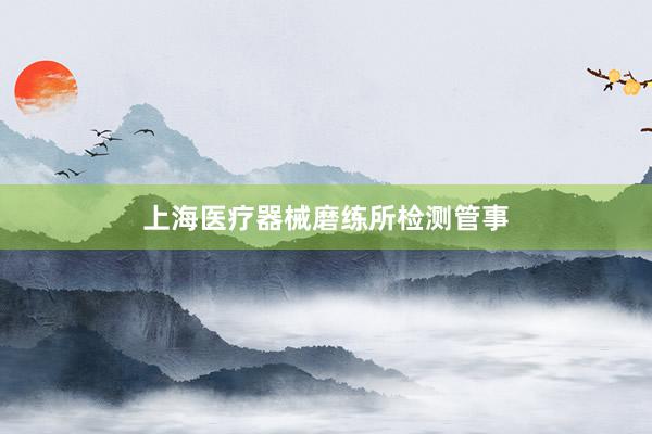 上海医疗器械磨练所检测管事