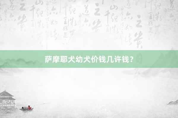 萨摩耶犬幼犬价钱几许钱？
