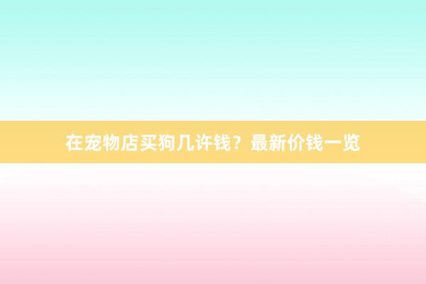 在宠物店买狗几许钱？最新价钱一览